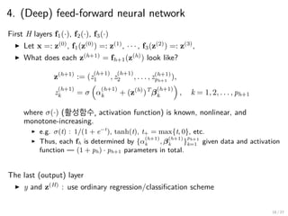 4. (Deep) feed-forward neural network
First H layers f1(·), f2(·), f3(·)
▶ Let x =: z(0)
, f1(z(0)
) =: z(1)
, · · · , f3(z(2)
) =: z(3)
,
▶ What does each z(h+1)
= fh+1(z(h)
) look like?
z(h+1)
:= (z
(h+1)
1 , z
(h+1)
2 , . . . , z(h+1)
ph+1
),
z
(h+1)
k = σ
(
α
(h+1)
k + (z(h)
)T
β
(h+1)
k
)
, k = 1, 2, . . . , ph+1
where σ(·) (활성함수, activation function) is known, nonlinear, and
monotone-increasing.
▶ e.g. σ(t) : 1/(1 + e−t
), tanh(t), t+ = max{t, 0}, etc.
▶ Thus, each fh is determined by {α
(h+1)
k , β
(h+1)
k }
ph+1
k=1 given data and activation
function — (1 + ph) · ph+1 parameters in total.
The last (output) layer
▶ y and z(H)
: use ordinary regression/classification scheme
18 / 27
 
