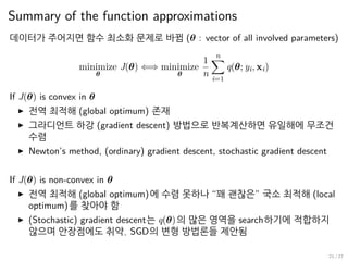Summary of the function approximations
데이터가 주어지면 함수 최소화 문제로 바뀜 (θ : vector of all involved parameters)
minimize
θ
J(θ) ⇐⇒ minimize
θ
1
n
n∑
i=1
q(θ; yi, xi)
If J(θ) is convex in θ
▶ 전역 최적해 (global optimum) 존재
▶ 그라디언트 하강 (gradient descent) 방법으로 반복계산하면 유일해에 무조건
수렴
▶ Newton’s method, (ordinary) gradient descent, stochastic gradient descent
If J(θ) is non-convex in θ
▶ 전역 최적해 (global optimum)에 수렴 못하나 “꽤 괜찮은” 국소 최적해 (local
optimum)를 찾아야 함
▶ (Stochastic) gradient descent는 q(θ)의 많은 영역을 search하기에 적합하지
않으며 안장점에도 취약. SGD의 변형 방법론들 제안됨
21 / 27
 