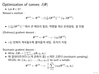 Optimization of convex J(θ)
▶ Let θ ∈ Rp
.
Netwon’s method :
θnew
← θold
− [▽2
θJ(θold
)]−1
▽θ J(θold
)
▶ [▽2
θJ(θold
)]−1
에서 큰 메모리 필요, 역행렬 계산 오래걸림. 잘 안씀
(Ordinary) gradient descent :
θnew
← θold
− c · ▽θJ(θold
)
▶ c는 반복이 계속될수록 줄어들게 세팅. 유저가 지정
Stochastic gradient descent :
▶ Write J(θ) = 1
n
∑n
i=1 q(θ; yi, xi).
▶ 매 업데이트마다 (n개 관측치 중) m개만 고른다 (minibatch sampling).
WLOG, let {(x1, y1), . . . , (xm, ym)} be such a sample.
θnew
← θold
− c ·
1
m
m∑
i=1
▽θq(θold
; yi, xi)
22 / 27
 