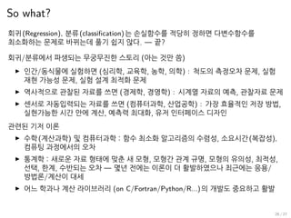 So what?
회귀(Regression), 분류(classification)는 손실함수를 적당히 정하면 다변수함수를
최소화하는 문제로 바뀌는데 풀기 쉽지 않다. — 끝?
회귀/분류에서 파생되는 무궁무진한 스토리 (아는 것만 씀)
▶ 인간/동식물에 실험하면 (심리학, 교육학, 농학, 의학) : 척도의 측정오차 문제, 실험
재현 가능성 문제, 실험 설계 최적화 문제
▶ 역사적으로 관찰된 자료를 쓰면 (경제학, 경영학) : 시계열 자료의 예측, 관찰자료 문제
▶ 센서로 자동입력되는 자료를 쓰면 (컴퓨터과학, 산업공학) : 가장 효율적인 저장 방법,
실현가능한 시간 안에 계산, 예측력 최대화, 유저 인터페이스 디자인
관련된 기저 이론
▶ 수학(계산과학) 및 컴퓨터과학 : 함수 최소화 알고리즘의 수렴성, 소요시간(복잡성),
컴퓨팅 과정에서의 오차
▶ 통계학 : 새로운 자료 형태에 맞춘 새 모형, 모형간 관계 규명, 모형의 유의성, 최적성,
선택, 한계, 수반되는 오차 — 몇년 전에는 이론이 더 활발하였으나 최근에는 응용/
방법론/계산이 대세
▶ 어느 학과나 계산 라이브러리 (on C/Fortran/Python/R...)의 개발도 중요하고 활발
26 / 27
 