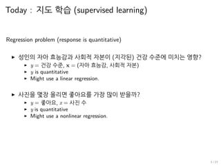 Today : 지도 학습 (supervised learning)
Regression problem (response is quantitative)
▶ 성인의 자아 효능감과 사회적 자본이 (지각된) 건강 수준에 미치는 영향?
▶ y = 건강 수준, x = (자아 효능감, 사회적 자본)
▶ y is quantitative
▶ Might use a linear regression.
▶ 사진을 몇장 올리면 좋아요를 가장 많이 받을까?
▶ y = 좋아요, x = 사진 수
▶ y is quantitative
▶ Might use a nonlinear regression.
3 / 27
 