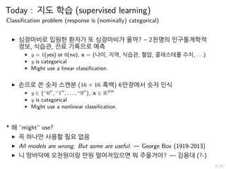 Today : 지도 학습 (supervised learning)
Classification problem (response is (nominally) categorical)
▶ 심장마비로 입원한 환자가 또 심장마비가 올까? – 2천명의 인구통계학적
정보, 식습관, 진료 기록으로 예측
▶ y = 1(yes) or 0(no), x = (나이, 지역, 식습관, 혈압, 콜레스테롤 수치, . . .)
▶ y is categorical
▶ Might use a linear classification.
▶ 손으로 쓴 숫자 스캔본 (16 × 16 흑백) 6만장에서 숫자 인식
▶ y ∈ {‘‘0′′
, ‘‘1′′
, . . . , ‘‘9′′
}, x ∈ R256
▶ y is categorical
▶ Might use a nonlinear classification.
* 왜 “might” use?
▶ 꼭 하나만 사용할 필요 없음
▶ All models are wrong. But some are useful. — George Box (1919-2013)
▶ 니 땅바닥에 오천원이랑 만원 떨어져있으면 뭐 주울거야? — 김용대 (?-)
4 / 27
 