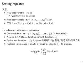 Setting repeated
모형
▶ Response variable : y ∈ R
▶ Quantitative or categorical
▶ Predictor variable : x = (x1, x2, . . . , xp)T
∈ Rp
▶ 모형 : y = f(x), y = f(x) + ϵ, or P(y | x) = f(x)
f is unknown – data-driven estimation
▶ Observed data : (x1, y1), (x2, y2), . . . , (xn, yn) (n data points)
▶ Assume f ∈ F (linear function, smooth function, ..)
▶ Define loss function : L(y, f(x)) — 여기서의 f는 위의 f와 같기도/다르기도
▶ Problem to be solved : ideally minimize E
[
L (y, f(x))
]
. In practice,
minimize
f∈F
1
n
n∑
i=1
L (yi, f(xi))
6 / 27
 