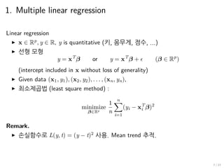 1. Multiple linear regression
Linear regression
▶ x ∈ Rp
, y ∈ R, y is quantitative (키, 몸무게, 점수, ...)
▶ 선형 모형
y = xT
β or y = xT
β + ϵ (β ∈ Rp
)
(intercept included in x without loss of generality)
▶ Given data (x1, y1), (x2, y2), . . . , (xn, yn),
▶ 최소제곱법 (least square method) :
minimize
β∈Rp
1
n
n∑
i=1
(yi − xT
i β)2
Remark.
▶ 손실함수로 L(y, t) = (y − t)2
사용. Mean trend 추적.
7 / 27
 