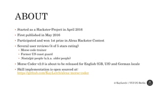 • Started as a Hackster-Project in April 2016
• First published in May 2016
• Participated and won 1st prize in Alexa Hackster Contest
• Several user reviews (4 of 5 stars rating)
• Morse code trainer
• Former US coast guard
• Nostalgic people (a.k.a. older people)
• Morse Coder v2.0 is about to be released for English (GB, US) and German locale
• Skill implementation is open sourced at:
https://github.com/KayLerch/alexa-morse-coder
@ KayLerch | VUI UG Berlin
 