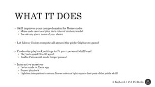 • Skill improves your comprehension for Morse-codes
• Morse code exercises (play back codes of random words)
• Encode any given name of your choice
• Let Morse Coders compete all around the globe (highscore game)
• Customize playback settings to fit your personal skill level
• Playback speed (9 to 30 wpm)
• Enable Farnsworth mode (longer pauses)
• Interactive exercises
• Letter cards in Alexa app
• Repeat playback
• Lightbox integration to return Morse codes as light-signals (not part of the public skill)
@ KayLerch | VUI UG Berlin
 