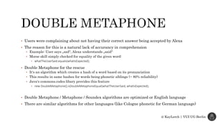 • Users were complaining about not having their correct answer being accepted by Alexa
• The reason for this is a natural lack of accurancy in comprehension
• Example: User says „sad“, Alexa understands „said“
• Morse skill simply checked for equality of the given word:
• whatTheUserSaid.equals(whatIsExpected);
• Double Metaphone for the rescue
• It‘s an algorithm which creates a hash of a word based on its pronunciation
• This results in same hashes for words being phonetic siblings (~ 80% reliability)
• Java‘s commons.codes libary provides this feature
• new DoubleMetaphone().isDoubleMetaphoneEqual(whatTheUserSaid, whatIsExpected);
• Double Metaphone / Metaphone / Soundex algorithms are optimized or English language
• There are similar algorithms for other languages (like Cologne phonetic for German language)
@ KayLerch | VUI UG Berlin
 