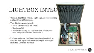 @ KayLerch | VUI UG Berlin
• Wooden Lightbox returns light signals representing
a played back Morse code
• This Lightbox consists of:
• 32x32 LED matrix (19 x 19 cm)
• RaspberryPi 3
• Battery for taking the Lightbox with you on your
next lonely-on-an-island adventure ;-)
• Python-script on the Raspberry is subscribed to
an AWS IoT topic and receives MQTT messages
from the Lambda function
 