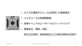 2016/10/6 (C)	Copyright	1996-2016	SAKURA	Internet	Inc 43
• さくらの通信モジュールを採⽤した通報端末
• バッテリーでの⻑期間駆動
• 各種イベントのユーザーへのフィードバック
• 警備会社、警察、消防、
地⽅公共団体、福祉施設などとの相互接続を⽬指す
 