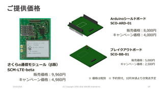 2016/10/6 (C)	Copyright	1996-2016	SAKURA	Internet	Inc 69
販売価格：9,960円
キャンペーン価格：4,980円
Arduinoシールドボード
SCO-ARD-01
ブレイクアウトボード
SCO-BB-01
※ 価格は税別 ※ 予約受付，10⽉末頃より次発送予定
販売価格：8,000円
キャンペーン価格：4,000円
販売価格：5,000円
キャンペーン価格：2,500円さくらの通信モジュール（β版）
SCM-LTE-beta
ご提供価格
 