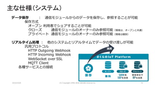 データ保存 ： 通信モジュールからのデータを保存し、参照することが可能
保存⽅式
オープン 利⽤者でシェアすることが可能
クローズ 通信モジュールのオーナーのみ参照可能（環境は、オープンと共通）
プライベート 通信モジュールのオーナーのみ参照可能（環境は個別）
リアルタイム処理 ： 他のシステムとリアルタイムでデータの受け渡しが可能
汎⽤プロトコル
HTTP Outgoing Webhook
HTTP Incoming Webhook
WebSocket over SSL
MQTT Client
各種サービスとの接続
2016/10/6 (C)	Copyright	1996-2016	SAKURA	Internet	Inc 70
連携
主な仕様（システム）
 