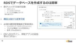 9
RDSでデータベースを作成するのは簡単
• 数クリックでDBが起動
– DBエンジン
– インスタンスクラス
– ディスクの種類とサイズ
等を選ぶだけ
• 構成は後から変更可能
• 必須の運⽤管理機能が実装済み
– バックアップ（スナップショット）
– マルチAZ構成による可⽤性向上
– 監視 (CloudWatch)
• OSへのログイン、常駐アプリの追加
等はできない
 