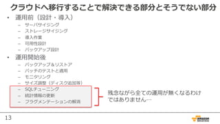 13
クラウドへ移⾏することで解決できる部分とそうでない部分
残念ながら全ての運⽤が無くなるわけ
ではありません…
• 運⽤前（設計・導⼊）
– サーバサイジング
– ストレージサイジング
– 導⼊作業
– 可⽤性設計
– バックアップ設計
• 運⽤開始後
– バックアップ＆リストア
– パッチのテストと適⽤
– モニタリング
– サイズ調整（ディスク追加等）
– SQLチューニング
– 統計情報の更新
– フラグメンテーションの解消
 