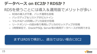 15
データベース on EC2か？RDSか？
RDSを使うことには導⼊＆運⽤⾯でメリットが多い
– RDBの導⼊が不要、パッチ適⽤も容易
– バックアップ＆リストアがビルトイン
– マルチAZへの同期レプリカ設定が容易
– リードオンリーの読み取り専⽤レプリカのセットアップが容易
– 1時間単位で、OracleやSQL Server等の商⽤データベースが利⽤できる
まずはRDSで検討し、適当ではない場合にEC2
 