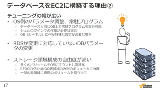 17
データベースをEC2に構築する理由②
チューニングの幅が広い
• OS側のパラメータ調整、常駐プログラム
– データベースと同じOS上で常駐プログラムを実⾏可能
– シェルログインでの作業が必要な場合
– OS（カーネル）に何か特殊な設定が必要な場合
• RDSが変更に対応していないDBパラメー
タの変更
• ストレージ領域構成の⾃由度が⾼い
– 多くのボリュームをOSにマウントし⾼速化
– REDOログやUNDO表領域のみ別のボリュームに分離
– ⼀部の表領域に専⽤のボリュームを割り当て
 
