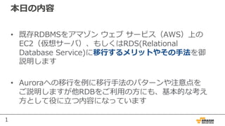 1
本⽇の内容
• 既存RDBMSをアマゾン ウェブ サービス（AWS）上の
EC2（仮想サーバ）、もしくはRDS(Relational
Database Service)に移⾏するメリットやその⼿法を御
説明します
• Auroraへの移⾏を例に移⾏⼿法のパターンや注意点を
ご説明しますが他RDBをご利⽤の⽅にも、基本的な考え
⽅として役に⽴つ内容になっています
 