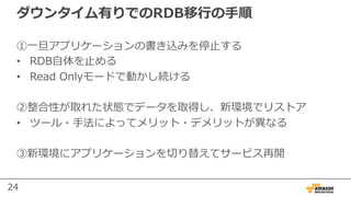 24
ダウンタイム有りでのRDB移⾏の⼿順
①⼀旦アプリケーションの書き込みを停⽌する
• RDB⾃体を⽌める
• Read Onlyモードで動かし続ける
②整合性が取れた状態でデータを取得し、新環境でリストア
• ツール・⼿法によってメリット・デメリットが異なる
③新環境にアプリケーションを切り替えてサービス再開
 