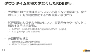 25
ダウンタイムを極⼒少なくしたRDB移⾏
• ⼤規模RDBでは関連するシステムも多くなる傾向あり、全て
のシステムを⻑時間停⽌するのが困難になりがち
• 移⾏期間もシステムを動かしつつ、変更差分をターゲットに
転送する⼿法が必要に
– レプリケーション(MySQLであればbinlogレプリケーション）
– CDC (Change Data Capture)
• 分割移⾏も検討
– 更新がほとんど無い表から移⾏
– 特定のシステムでのみ利⽤される表から移⾏
 