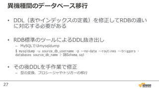 27
異機種間のデータベース移⾏
• DDL（表やインデックスの定義）を修正してRDBの違い
に対応する必要がある
• RDB標準のツールによるDDL抜き出し
– MySQLではmysqldump
$ mysqldump –u source_db_username –p --no-data --routines --triggers –
databases source_db_name > DBSchema.sql
• その後DDLを⼿作業で修正
– 型の変換、プロシージャやトリガーの移⾏
 