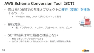 28
AWS Schema Conversion Tool（SCT）
• 異なるRDB間での各種オブジェクトの移⾏（変換）を補助
するツール
• Windows, Mac, Linux にダウンロードして利⽤
• 移⾏対象：
• 表、インデックス、トリガー、プロシージャ、制約、ビュー
• SCTの結果は常に最適とは限らない
– 移⾏できないオブジェクトもある
– あくまで移⾏を楽にするためのツール。最適化は開発者が実施
 