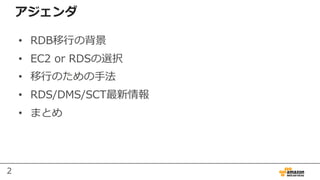 2
アジェンダ
• RDB移⾏の背景
• EC2 or RDSの選択
• 移⾏のための⼿法
• RDS/DMS/SCT最新情報
• まとめ
 