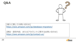 39
Q&A
[導⼊に関しての問い合わせ]
https://aws.amazon.com/jp/database-migration/
[課⾦・請求内容、またはアカウントに関するお問い合わせ]
https://aws.amazon.com/jp/contact-us/
 