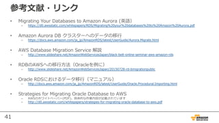 41
参考⽂献・リンク
• Migrating Your Databases to Amazon Aurora (英語）
– https://d0.awsstatic.com/whitepapers/RDS/Migrating%20your%20databases%20to%20Amazon%20Aurora.pdf
• Amazon Aurora DB クラスターへのデータの移⾏
– https://docs.aws.amazon.com/ja_jp/AmazonRDS/latest/UserGuide/Aurora.Migrate.html
• AWS Database Migration Service 解説
– http://www.slideshare.net/AmazonWebServicesJapan/black-belt-online-seminar-aws-amazon-rds
• RDBのAWSへの移⾏⽅法（Oracleを例に）
– http://www.slideshare.net/AmazonWebServicesJapan/20150728-rd-bmigrationpublic
• Oracle RDSにおけるデータ移⾏（マニュアル）
– http://docs.aws.amazon.com/ja_jp/AmazonRDS/latest/UserGuide/Oracle.Procedural.Importing.html
• Strategies for Migrating Oracle Database to AWS
– AWSのホワイトペーパー(PDF)。具体的な作業内容が記載されています
– http://d0.awsstatic.com/whitepapers/strategies-for-migrating-oracle-database-to-aws.pdf
 