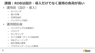 4
課題：RDBは設計・導⼊だけでなく運⽤の負荷が⾼い
• 運⽤前（設計・導⼊）
– サイジング
– 導⼊作業
– 可⽤性設計
– バックアップ設計
• 運⽤開始後
– バックアップの⾃動実⾏
– リストア
– モニタリング
– サイズ調整（ディスク追加等）
– SQLチューニング
– 統計情報の更新
– フラグメンテーションの解消
 