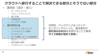 7
クラウドへ移⾏することで解決できる部分とそうでない部分
• 運⽤前（設計・導⼊）
– サーバサイジング
– ストレージサイジング
– 導⼊作業
– 可⽤性設計
– バックアップ設計
• 運⽤開始後
– バックアップ＆リストア
– パッチのテストと適⽤
– モニタリング
– サイズ調整（ディスク追加等）
– SQLチューニング
– 統計情報の更新
– フラグメンテーションの解消
可⽤性、バックアップ＆リストア、
モニタリングといった、基本要件が
設計済みのRDSを利⽤することで解消
サイズ調整が極めて容易に
 