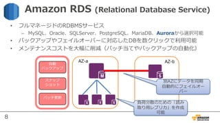 8
⾃動
バックアップ
スナップ
ショット
パッチ更新
AZ-a AZ-b
• フルマネージドのRDBMSサービス
– MySQL、Oracle、SQLServer、PostgreSQL、MariaDB、Auroraから選択可能
• バックアップやフェイルオーバーに対応したDBを数クリックで利⽤可能
• メンテナンスコストを⼤幅に削減（パッチ当てやバックアップの⾃動化）
Amazon RDS (Relational Database Service)
別AZにデータを同期
⾃動的にフェイルオー
バー
負荷分散のための「読み
取り⽤レプリカ」を作成
可能
 