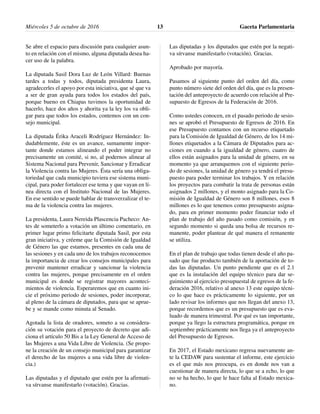 Se abre el espacio para discusión para cualquier asun-
to en relación con el mismo, alguna diputada desea ha-
cer uso de la palabra.
La diputada Sasil Dora Luz de León Villard: Buenas
tardes a todas y todos, diputada presidenta Laura,
agradecerles el apoyo por esta iniciativa, que sé que va
a ser de gran ayuda para todos los estados del país,
porque bueno en Chiapas tuvimos la oportunidad de
hacerlo, hace dos años y ahorita ya la ley los va obli-
gar para que todos los estados, contemos con un con-
sejo municipal.
La diputada Érika Araceli Rodríguez Hernández: In-
dudablemente, éste es un avance, sumamente impor-
tante donde estamos alineando el poder integrar no
precisamente un comité, si no, al podernos alinear al
Sistema Nacional para Prevenir, Sancionar y Erradicar
la Violencia contra las Mujeres. Ésta sería una obliga-
toriedad que cada municipio tuviera ese sistema muni-
cipal, para poder fortalecer ese tema y que vayan en lí-
nea directa con el Instituto Nacional de las Mujeres.
En ese sentido se puede hablar de transverzalizar el te-
ma de la violencia contra las mujeres.
La presidenta, Laura Nereida Plascencia Pacheco: An-
tes de someterlo a votación un último comentario, en
primer lugar primo felicitarte diputada Sasil, por esta
gran iniciativa, y créeme que la Comisión de Igualdad
de Género las que estamos, presentes en cada una de
las sesiones y en cada uno de los trabajos reconocemos
la importancia de crear los consejos municipales para
prevenir mantener erradicar y sancionar la violencia
contra las mujeres, porque precisamente en el orden
municipal es donde se registrar mayores aconteci-
mientos de violencia. Esperaremos que en cuanto ini-
cie el próximo periodo de sesiones, poder incorporar,
al pleno de la cámara de diputados, para que se aprue-
be y se mande como minuta al Senado.
Agotada la lista de oradores, someto a su considera-
ción su votación para el proyecto de decreto que adi-
ciona el artículo 50 Bis a la Ley General de Acceso de
las Mujeres a una Vida Libre de Violencia. (Se propo-
ne la creación de un consejo municipal para garantizar
el derecho de las mujeres a una vida libre de violen-
cia.)
Las diputadas y el diputado que estén por la afirmati-
va sírvanse manifestarlo (votación). Gracias.
Las diputadas y los diputados que estén por la negati-
va sírvanse manifestarlo (votación). Gracias.
Aprobado por mayoría.
Pasamos al siguiente punto del orden del día, como
punto número siete del orden del día, que es la presen-
tación del anteproyecto de acuerdo con relación al Pre-
supuesto de Egresos de la Federación de 2016.
Como ustedes conocen, en el pasado periodo de sesio-
nes se aprobó el Presupuesto de Egresos de 2016. En
ese Presupuesto contamos con un recurso etiquetado
para la Comisión de Igualdad de Género, de los 14 mi-
llones etiquetados a la Cámara de Diputados para ac-
ciones en cuando a la igualdad de género, cuatro de
ellos están asignados para la unidad de género, en su
momento ya que arranquemos con el siguiente perio-
do de sesiones, la unidad de género ya tendrá el presu-
puesto para poder terminar los trabajos. Y en relación
los proyectos para combatir la trata de personas están
asignados 2 millones, y el monto asignado para la Co-
misión de Igualdad de Género son 8 millones, esos 8
millones es lo que tenemos como presupuesto asigna-
do, para en primer momento poder financiar todo el
plan de trabajo del año pasado como comisión, y en
segundo momento si queda una bolsa de recursos re-
manente, poder plantear de qué manera el remanente
se utiliza.
En el plan de trabajo que todas tienen desde el año pa-
sado que fue producto también de la aportación de to-
das las diputadas. Un punto pendiente que es el 2.1
que es la instalación del equipo técnico para dar se-
guimiento al ejercicio presupuestal de egresos de la fe-
deración 2016, relativo al anexo 13 este equipo técni-
co lo que hace es prácticamente lo siguiente, por un
lado revisar los informes que nos llegan del anexo 13,
porque recordemos que es un presupuesto que es eva-
luado de manera trimestral. Por qué es tan importante,
porque ya llego la estructura programática, porque en
septiembre prácticamente nos llega ya el anteproyecto
del Presupuesto de Egresos.
En 2017, el Estado mexicano regresa nuevamente an-
te la CEDAW para sustentar el informe, este ejercicio
es el que más nos preocupa, es en donde nos van a
cuestionar de manera directa, lo que se a echo, lo que
no se ha hecho, lo que le hace falta al Estado mexica-
no.
Miércoles 5 de octubre de 2016 Gaceta Parlamentaria13
 
