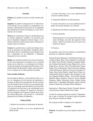 Acuerdos
Primero. Se aprobó el acta de la cuarta reunión ordi-
naria.
Segundo. Se aprobó la integración de 12 subcomisio-
nes de trabajo con sus respectivos coordinadores e in-
tegrantes, adicionando las peticiones de los diputados
que manifestaron el deseo de integrarse a otras subco-
misiones de su interés.
Tercero. Se acordó hacer llegar los predictámenes de
los asuntos legislativos turnados a la comisión, para
que los diputados integrantes hicieran llegar a la se-
cretaria técnica las observaciones para el dictamen fi-
nal que emita la comisión.
Cuarto. Se acordó invitar a reunión de trabajo al titu-
lar de la Secretaría de Agricultura, Ganadería, Desa-
rrollo Rural, Pesca y Alimentación, para disipar las du-
das e inquietudes de las Diputadas y Diputados
integrantes de esta comisión.
Quinto. Se acordó la asistencia al evento en Senasica,
el cual sería organizado en conjunto con la secretaria
técnica de la comisión y el coordinador de la Subco-
misión de Sanidad e Inocuidad Agroalimentaria, el di-
putado Omar Noé Bernardino Vargas, para dar apertu-
ra a los trabajos de las subcomisiones de trabajo.
Sexta reunión ordinaria
En la Ciudad de México, a 26 de abril de 2016, se ci-
tó a los integrantes de la Comisión de Agricultura y
Sistemas de Riego de la Sexagésima Tercera Legisla-
tura del Congreso de la Unión a la sexta reunión ordi-
naria, en el mezanine norte del edificio A de este Pala-
cio Legislativo de San Lázaro y de conformidad con lo
establecido en los artículos 39, numeral 2, fracción I,
de la Ley Orgánica del Congreso General de los Esta-
dos Unidos Mexicanos, 146, numeral 1; y 160 del Re-
glamento de la Cámara de Diputados.
Orden del Día
1. Registro de asistencia y declaratoria de quórum.
2. Lectura, discusión y, en su caso, aprobación del
orden del día.
3. Lectura, discusión y, en su caso, aprobación del
acta de la reunión anterior.
4. Integración definitiva de subcomisiones.
5. Lectura, discusión y en su caso aprobación de los
puntos de acuerdo turnados a la comisión.
6. Aprobación del informe semestral de actividades.
7. Asuntos generales.
Participación de la Asociación Nacional de Sis-
temas de Riego, por parte del ingeniero Celso
Castro, “Hacia la construcción de la nueva Ley
General de Aguas”.
8. Clausura.
Se procedió a pasar lista de asistencia, encontrándose
presentes los siguientes diputados:
German Escobar Manjarrez, Iveth Bernal Casique, Jo-
sé Hugo Cabrera Ruiz, Jorge Alejandro Carvallo Del-
fín, Julián Nazar Morales, Mariana Arámbula Melén-
dez, Exaltación Gonzales Ceceña, Miguel Alva y Alva,
Felipe Reyes Álvarez, Omar Noé Bernardino Vargas,
Felipe Cervera Hernández, Eloísa Chavarrías Barajas,
Adriana Elizarraraz Sandoval, Francisco Escobedo Vi-
llegas, Óscar García Barrón, Ángel García Yáñez, Le-
onardo Rafael Guirao Aguilar, Alex Gonzáles Le Ba-
rón, Edgardo Melhem Salinas, Evelio Plata Inzunza,
Blandina Ramos Ramírez, Francisco Javier Santillán
Oceguera, Rafael Valenzuela Armas, Natalia Karina
Barón Ortiz, J. Guadalupe Hernández Alcalá, Gerardo
Federico Salas Díaz, Fernando Galvan Martínez.
Inasistencias: Moctezuma Pereda Fernando Quetzal-
cóatl (licencia), Daniel Adrián Sosa Carpio.
La lista de asistencia registró un total de 27 diputados,
por lo que se declaró la existencia legal del quórum
para iniciar la reunión de trabajo.
De la quinta reunión se llegaron a los siguientes:
Acuerdos
Primero. Se aprobó el acta de la quinta reunión ordi-
naria.
Miércoles 5 de octubre de 2016 Gaceta Parlamentaria21
 