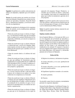 Segundo. Se aprobaron los cambios subcomisiones de
trabajo a las diputadas y diputados que así lo manifes-
taron.
Tercero. Se acordó realizar una reunión con el licen-
ciado José Eduardo Calzada Rovirosa, titular de la Se-
cretaría de Agricultura, Ganadería, Desarrollo Rural
Pesca y Alimentación (Sagarpa) y con diversos direc-
tivos de esta dependencia.
Cuarto. Se aprobaron los dictámenes de los siguientes
puntos de acuerdo, con las modificaciones aprobadas
durante su discusión:
• Punto de acuerdo por el que se exhorta a la Sagar-
pa y a la Secretaría de Salud, para que investiguen
sobre el empleo de la sustancia Diclorofenol en los
plaguicidas y herbicidas, así como de su impacto en
la salud pública.
• Punto de acuerdo por el que se exhorta al Ejecuti-
vo federal para que, a través de la Sagarpa, imple-
mente mayores acciones de apoyo y protección a la
producción del aguacate que se produce en el esta-
do de Michoacán.
• Punto de acuerdo relativo a la defensa del maíz
criollo.
• Punto de acuerdo por el que se exhorta a la Sagar-
pa, para que publique los lineamientos para dar
cumplimiento al acuerdo publicado por la SHCP del
30 de diciembre de 2015, en el que se establecen es-
tímulos fiscales a la gasolina y el diésel en los sec-
tores pesquero y agropecuario.
• Punto de acuerdo por el que se exhorta a la Sagar-
pa, a revisar el proceso llevado a cabo para definir
el precio de la cebada de uso maltero y las nulas
condiciones de competencia en el mercado.
• Punto de acuerdo por el que se exhorta al Ejecuti-
vo federal, para que modifique el Reglamento de la
Ley de Energía para el Campo, a efecto de agilizar
la acreditación de los derechos de agua y la res-
puesta de la autoridad frente a los trámites de reno-
vación o regularización.
• Punto de acuerdo por el que se exhorta a la Sagar-
pa, para que en los lineamientos de las reglas de
operación del programa Proagro Productivo, se
considere que las facturas de diésel y refacciones
sean aceptadas como gastos de comprobación del
apoyo que reciben los productores agrícolas de di-
cho programa.
Quinto. Se aprobó la opinión sobre el proyecto de de-
creto que reforma y adiciona diversas disposiciones de
la Ley de Energía para el Campo y de la Ley Orgáni-
ca de la Administración Pública Federal.
Sexto. Se aprobó el primer informe semestral de acti-
vidades de la comisión.
Séptima reunión ordinaria
En la Ciudad de México, a 15 de junio de 2016, se ci-
tó a los integrantes de la Comisión de Agricultura y
Sistemas de Riego de la Sexagésima Tercera Legisla-
tura del Congreso de la Unión a la séptima reunión or-
dinaria en el patio sur del edificio A de este Palacio Le-
gislativo de San Lázaro y de conformidad con lo
establecido en los artículos 39, numeral 2, fracción I,
de la Ley Orgánica del Congreso General de los Esta-
dos Unidos Mexicanos, 146, numeral 1; y 160 del Re-
glamento de la Cámara de Diputados.
Orden del Día
1. Registro de asistencia y declaratoria de quórum.
2. Lectura, discusión y, en su caso, aprobación del
orden del día.
3. Lectura, discusión y, en su caso, aprobación del
acta de la reunión anterior.
4. Expedientes legislativos turnados a la comisión.
5. Asuntos generales.
6. Clausura.
Se procedió a pasar lista de asistencia, encontrándose
presentes los siguientes diputados:
German Escobar Manjarrez, Iveth Bernal Casique, Jo-
sé Hugo Cabrera Ruiz, Jorge Alejandro Carvallo Del-
fín, Julián Nazar Morales, Mariana Arámbula Melén-
dez, Felipe Reyes Álvarez, Omar Noé Bernardino
Gaceta Parlamentaria Miércoles 5 de octubre de 201622
 