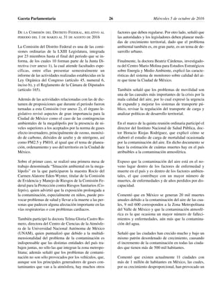 DE LA COMISIÓN DEL DISTRITO FEDERAL, RELATIVO AL
PERIODO DEL 1 DE MARZO AL 31 DE AGOSTO DE 2016
La Comisión del Distrito Federal es una de las comi-
siones ordinarias de la LXIII Legislatura, integrada
por 23 miembros hasta el final del periodo que se in-
forma, de los cuales 10 forman parte de la Junta Di-
rectiva (ver anexo 1), la cual atiende facultades espe-
cíficas, entre ellas presentar semestralmente un
informe de las actividades realizadas establecidas en la
Ley Orgánica del Congreso (artículo 45, numeral 6,
inciso b), y el Reglamento de la Cámara de Diputados
(artículo 165).
Además de las actividades relacionadas con las de dic-
tamen de proposiciones que durante el periodo fueron
turnadas a esta Comisión (ver anexo 2), el órgano le-
gislativo revisó aspectos de gran importancia para la
Ciudad de México como el caso de las contingencias
ambientales de la megalópolis por la presencia de ni-
veles superiores a los aceptados por la norma de gases
efecto invernadero, principalmente de ozono, monóxi-
do de carbono, dióxidos de azufre y de nitrógeno, así
como PM2.5 y PM10, al igual que el tema de planea-
ción, ordenamiento y uso del territorio en la Ciudad de
México.
Sobre el primer caso, se realizó una primera mesa de
trabajo denominada “Situación ambiental en la mega-
lópolis” en la que participaron la maestra Rocío del
Carmen Alatorre Eden-Wynter, titular de la Comisión
de Evidencia y Manejo de Riesgos de la Comisión Fe-
deral para la Protección contra Riesgos Sanitarios (Co-
fepris), quien advirtió que la exposición prolongada a
la contaminación, especialmente en niños, puede pro-
vocar problemas de salud y llevar a la muerte a las per-
sonas que padecen alguna afectación importante en las
vías respiratorias o con problemas cardiacos.
También participó la doctora Telma Gloria Castro Ro-
mero, directora del Centro de Ciencias de la Atmósfe-
ra de la Universidad Nacional Autónoma de México
(UNAM), quien puntualizó que debido a la multidi-
mensionalidad del problema de la contaminación es
indispensable que las distintas entidades del país tra-
bajen juntas, no sólo las que integran la zona metropo-
litana; además señaló que los problemas de contami-
nación no son sólo provocados por los vehículos, que,
aunque son los principales generadores de gases con-
taminantes que van a la atmósfera, hay muchos otros
factores que deben regularse. Por otro lado, señaló que
las autoridades y los legisladores deben planear medi-
das de crecimiento territorial, dado que el problema
ambiental también es, en gran parte, es un tema de de-
sarrollo urbano.
Finalmente, la doctora Beatriz Cárdenas, investigado-
ra del Centro Mario Molina para Estudios Estratégicos
sobre Energía y Medio Ambiente, explicó las caracte-
rísticas del sistema de monitoreo sobre calidad del ai-
re que tiene la Ciudad de México.
También señaló que los problemas de movilidad son
una de las causales más importantes de la crisis por la
mala calidad del aire, por lo cual expresó la urgencia
de expandir y mejorar los sistemas de transporte pú-
blico, revisar la regulación del transporte de carga y
analizar políticas de desarrollo territorial.
En el marco de la quinta reunión ordinaria participó el
director del Instituto Nacional de Salud Pública, doc-
tor Horacio Riojas Rodríguez, que explicó cómo se
elaboró el estudio de carga de mortalidad ocasionada
por la contaminación del aire. En dicho documento se
hace la estimación de cuántas muertes hay en el país
atribuibles a la contaminación atmosférica.
Expuso que la contaminación del aire está en el no-
veno lugar dentro de los factores de enfermedad y
muerte en el país y es dentro de los factores ambien-
tales, el que contribuye con un mayor número de
muertes, de enfermedades y de años perdidos por dis-
capacidad.
Comentó que en México se generan 20 mil muertes
anuales debido a la contaminación del aire de las cua-
les, 9 mil 600 corresponden a la Zona Metropolitana
del Valle de México y que la contaminación atmosfé-
rica es la que ocasiona un mayor número de falleci-
mientos y enfermedades, aún más que la contamina-
ción del agua.
Señaló que las ciudades han crecido mucho y bajo un
mismo patrón desordenado de crecimiento, causando
el incremento de la contaminación en todas las ciuda-
des que tienen más de 500 mil habitantes.
Comentó que existen actualmente 11 ciudades con
más de 1 millón de habitantes en México, las cuales,
por su crecimiento desproporcional, han provocado un
Gaceta Parlamentaria Miércoles 5 de octubre de 201626
 