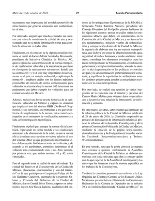 incremento muy importante del uso del automóvil y de
otras fuentes que generan emisiones con contaminan-
tes al aire.
Por otro lado, aseguró que muchas ciudades no cuen-
tan con redes de monitoreo de calidad de aire y oca-
sionando que no se tenga información veraz para com-
batir la situación en todas ellas.
Finalmente, en el contexto de la séptima reunión ordi-
naria se invitó al doctor Adrián Fernández Bremauntz,
presidente de Iniciativa Climática de México, AC,
quien explicó las características de la norma emergen-
te de verificación vehicular y la importancia que tiene
en el conjunto de instrumentos normativos. Señaló que
las normas 041 y 042 son muy importantes histórica-
mente en el país, en materia ambiental y explicó que la
norma 041 establece cuáles son los límites máximos
permisibles de emisión de ciertos contaminantes para
vehículos en circulación y la norma 042 determina los
parámetros que deben cumplir los vehículos para ser
comercializados en México.
Además, realizó una breve reseña histórica de la veri-
ficación vehicular en México y expuso la situación
que implica el uso del sistema OBD (On-Board Diag-
nostic), y sus versiones, los problemas a los que se en-
frenta el cumplimiento de la norma, tales como la co-
rrupción en el momento de verificación automotriz y
falta de homologación tecnológica.
Finalmente explicó que, aunque la norma oficial cam-
biará, regresando en cierta medida a las condiciones
anteriores a la eliminación de la edad, la nueva norma
oficial contiene una cuestión novedosa relativa al uso
del sistema OBD, ya que proporciona información so-
bre el desempeño histórico reciente del vehículo y, de
acuerdo a los parámetros, permitirá determinar si el
vehículo está contaminando más o no. Esto permite,
por primera vez, que ambas normas, 41 y 42, estén
vinculadas.
Para el segundo tema se realizó la mesa de trabajo “La
ciudad del futuro en el Constituyente de la Ciudad de
México, planeación, ordenamiento y uso del territo-
rio” en la que participaron el arquitecto Felipe de Je-
sús Gutiérrez Gutiérrez, secretario de Desarrollo Ur-
bano y Vivienda del Gobierno de la Ciudad de
México; doctor Daniel Pérez Torres, experto en urba-
nismo; doctor José Gasca Zamora, académico del Ins-
tituto de Investigaciones Económicas de la UNAM; y
licenciado Víctor Ramírez Navarro, presidente del
Consejo Directivo del Forópolis quienes hablaron de
los siguientes asuntos: pensar en cuáles serían los me-
canismos idóneos que deben ser considerados en la
Constitución de la Ciudad de México y sus futuras le-
yes reglamentarias; modelos viables de redensifica-
ción y compactación dentro de la Ciudad de México;
la urgencia de elaborar una ley en materia metropoli-
tana, que incluya los temas de abastecimiento de agua,
seguridad, derechos humanos y medio ambiente, entre
otros; considerar los elementos estratégicos para las
áreas metropolitanas de financiamiento, coordinación,
gobernanza y arreglos institucionales, además de aten-
der la alta fragmentación en las políticas territoriales
del país y la descoordinación gubernamental en la ma-
teria; y equilibrar la repartición de atribuciones entre
los distintos poderes para atender las necesidades exis-
tentes en la zona metropolitana.
Por otro lado, se realizó una reunión de varios inte-
grantes de la comisión con el director y personal del
Centro Mario Molina para obtener datos especializa-
dos y desarrollar una relación de intercambio de infor-
mación y consulta.
En otro marco de ideas, cabe resaltar que derivado de
la reforma política de la Ciudad de México publicada
el 29 de enero de 2016, la Comisión emprendió un
proceso de divulgación de información relativa al pro-
ceso de reforma, de la Asamblea Constituyente y de la
primera Constitución Política de la Ciudad de México,
mediante la creación de la página www.constitu-
cioncdmexico.com y la divulgación en las redes socia-
les Facebook: Soyconstituyentecdmx y Twitter:
@Consticdmexico.
En este sentido, para que la gente conozca de manera
más cercana a quiénes conformarán la Asamblea
Constituyente de la Ciudad de México, se elaboran en-
trevistas con cada uno para que den a conocer quién
son, lo que esperan de la Asamblea Constituyente y los
temas que les interesan tratar de manera específica en
los trabajos de la Constituyente.
También la comisión promovió una reforma a la Ley
Orgánica del Congreso General de los Estados Unidos
Mexicanos para incluir en el listado de las Comisiones
Ordinarias de la Cámara de Diputados en su artículo
39 a la comisión denominada “Ciudad de México” en
Miércoles 5 de octubre de 2016 Gaceta Parlamentaria27
 