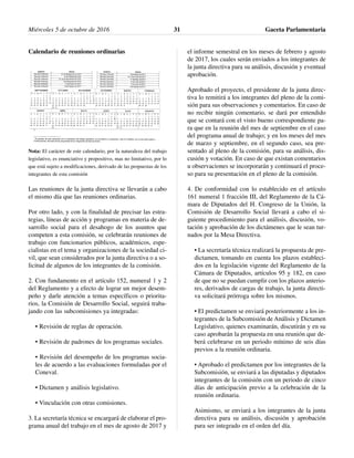 Calendario de reuniones ordinarias
Nota: El carácter de este calendario, por la naturaleza del trabajo
legislativo, es enunciativo y propositivo, mas no limitativo, por lo
que está sujeto a modificaciones, derivado de las propuestas de los
integrantes de esta comisión
Las reuniones de la junta directiva se llevarán a cabo
el mismo día que las reuniones ordinarias.
Por otro lado, y con la finalidad de precisar las estra-
tegias, líneas de acción y programas en materia de de-
sarrollo social para el desahogo de los asuntos que
competen a esta comisión, se celebrarán reuniones de
trabajo con funcionarios públicos, académicos, espe-
cialistas en el tema y organizaciones de la sociedad ci-
vil, que sean considerados por la junta directiva o a so-
licitud de algunos de los integrantes de la comisión.
2. Con fundamento en el artículo 152, numeral 1 y 2
del Reglamento y a efecto de lograr un mejor desem-
peño y darle atención a temas específicos o priorita-
rios, la Comisión de Desarrollo Social, seguirá traba-
jando con las subcomisiones ya integradas:
• Revisión de reglas de operación.
• Revisión de padrones de los programas sociales.
• Revisión del desempeño de los programas socia-
les de acuerdo a las evaluaciones formuladas por el
Coneval.
• Dictamen y análisis legislativo.
• Vinculación con otras comisiones.
3. La secretaría técnica se encargará de elaborar el pro-
grama anual del trabajo en el mes de agosto de 2017 y
el informe semestral en los meses de febrero y agosto
de 2017, los cuales serán enviados a los integrantes de
la junta directiva para su análisis, discusión y eventual
aprobación.
Aprobado el proyecto, el presidente de la junta direc-
tiva lo remitirá a los integrantes del pleno de la comi-
sión para sus observaciones y comentarios. En caso de
no recibir ningún comentario, se dará por entendido
que se contará con el visto bueno correspondiente pa-
ra que en la reunión del mes de septiembre en el caso
del programa anual de trabajo; y en los meses del mes
de marzo y septiembre, en el segundo caso, sea pre-
sentado al pleno de la comisión, para su análisis, dis-
cusión y votación. En caso de que existan comentarios
u observaciones se incorporarán y continuará el proce-
so para su presentación en el pleno de la comisión.
4. De conformidad con lo establecido en el artículo
161 numeral 1 fracción III, del Reglamento de la Cá-
mara de Diputados del H. Congreso de la Unión, la
Comisión de Desarrollo Social llevará a cabo el si-
guiente procedimiento para el análisis, discusión, vo-
tación y aprobación de los dictámenes que le sean tur-
nados por la Mesa Directiva.
• La secretaría técnica realizará la propuesta de pre-
dictamen, tomando en cuenta los plazos estableci-
dos en la legislación vigente del Reglamento de la
Cámara de Diputados, artículos 95 y 182, en caso
de que no se puedan cumplir con los plazos anterio-
res, derivados de cargas de trabajo, la junta directi-
va solicitará prórroga sobre los mismos.
• El predictamen se enviará posteriormente a los in-
tegrantes de la Subcomisión de Análisis y Dictamen
Legislativo, quienes examinarán, discutirán y en su
caso aprobarán la propuesta en una reunión que de-
berá celebrarse en un periodo mínimo de seis días
previos a la reunión ordinaria.
• Aprobado el predictamen por los integrantes de la
Subcomisión, se enviará a las diputadas y diputados
integrantes de la comisión con un periodo de cinco
días de anticipación previo a la celebración de la
reunión ordinaria.
Asimismo, se enviará a los integrantes de la junta
directiva para su análisis, discusión y aprobación
para ser integrado en el orden del día.
Miércoles 5 de octubre de 2016 Gaceta Parlamentaria31
 