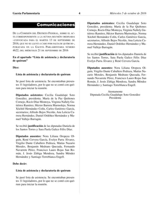 Comunicaciones
DE LA COMISIÓN DEL DISTRITO FEDERAL, SOBRE EL AC-
TA CORRESPONDIENTE A LA OCTAVA REUNIÓN ORDINARIA
–CONVOCADA PARA EL MARTES 13 DE SEPTIEMBRE DE
2016, QUE NO SE LLEVÓ A CABO POR FALTA DE QUÓRUM–,
PUBLICADA EN LA GACETA PARLAMENTARIA NÚMERO
4622, DEL MIÉRCOLES 21 DE SEPTIEMBRE DE 2016
En el apartado “Lista de asistencia y declaratoria
de quórum”
Dice:
Lista de asistencia y declaratoria de quórum
Se pasó lista de asistencia. Se encontraban presen-
tes 11 legisladores, por lo que no se contó con quó-
rum para iniciar la reunión.
Diputados asistentes: Cecilia Guadalupe Soto
González, presidenta; María de la Paz Quiñones
Cornejo, Rocío Díaz Montoya, Virginia Nallely Gu-
tiérrez Ramírez, Héctor Barrera Marmolejo, Norma
Xóchitl Hernández Colín, Carlos Gutiérrez García,
secretarios; Alfredo Bejos Nicolás, Ana Leticia Ca-
rrera Hernández, Daniel Ordóñez Hernández y Ma-
nuel Vallejo Barragán.
Se recibió justificación de las diputadas Daniela de
los Santos Torres y Sara Paola Galico Félix Díaz.
Diputados ausentes: Nora Liliana Oropeza Ol-
guín, René Cervera García, Evelyn Parra Álvarez,
Virgilio Dante Caballero Pedraza, Matías Nazario
Morales, Benjamín Medrano Quezada, Fernando
Navarrete Pérez, Francisco Lauro Rojas San Ro-
mán, J. Jesús Zúñiga Mendoza, Sandra Méndez
Hernández y Santiago Torreblanca Engell.
Debe decir:
Lista de asistencia y declaratoria de quórum
Se pasó lista de asistencia. Se encontraban presen-
tes 11 legisladores, por lo que no se contó con quó-
rum para iniciar la reunión.
Diputados asistentes: Cecilia Guadalupe Soto
González, presidenta; María de la Paz Quiñones
Cornejo, Rocío Díaz Montoya, Virginia Nallely Gu-
tiérrez Ramírez, Héctor Barrera Marmolejo, Norma
Xóchitl Hernández Colín, Carlos Gutiérrez García,
secretarios; Alfredo Bejos Nicolás, Ana Leticia Ca-
rrera Hernández, Daniel Ordóñez Hernández y Ma-
nuel Vallejo Barragán.
Se recibió justificación de los diputados Daniela de
los Santos Torres, Sara Paola Galico Félix Díaz
Evelyn Parra Álvarez y René Cervera García.
Diputados ausentes: Nora Liliana Oropeza Ol-
guín, Virgilio Dante Caballero Pedraza, Matías Na-
zario Morales, Benjamín Medrano Quezada, Fer-
nando Navarrete Pérez, Francisco Lauro Rojas San
Román, J. Jesús Zúñiga Mendoza, Sandra Méndez
Hernández y Santiago Torreblanca Engell.
Atentamente
Diputada Cecilia Guadalupe Soto González
Presidenta
Gaceta Parlamentaria Miércoles 5 de octubre de 20164
 