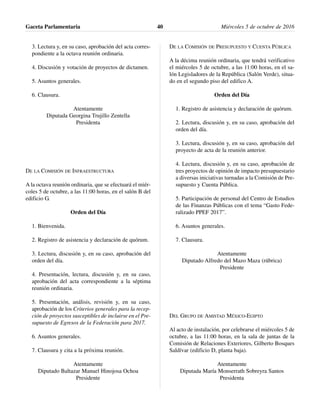 3. Lectura y, en su caso, aprobación del acta corres-
pondiente a la octava reunión ordinaria.
4. Discusión y votación de proyectos de dictamen.
5. Asuntos generales.
6. Clausura.
Atentamente
Diputada Georgina Trujillo Zentella
Presidenta
DE LA COMISIÓN DE INFRAESTRUCTURA
A la octava reunión ordinaria, que se efectuará el miér-
coles 5 de octubre, a las 11:00 horas, en el salón B del
edificio G.
Orden del Día
1. Bienvenida.
2. Registro de asistencia y declaración de quórum.
3. Lectura, discusión y, en su caso, aprobación del
orden del día.
4. Presentación, lectura, discusión y, en su caso,
aprobación del acta correspondiente a la séptima
reunión ordinaria.
5. Presentación, análisis, revisión y, en su caso,
aprobación de los Criterios generales para la recep-
ción de proyectos susceptibles de incluirse en el Pre-
supuesto de Egresos de la Federación para 2017.
6. Asuntos generales.
7. Clausura y cita a la próxima reunión.
Atentamente
Diputado Baltazar Manuel Hinojosa Ochoa
Presidente
DE LA COMISIÓN DE PRESUPUESTO Y CUENTA PÚBLICA
A la décima reunión ordinaria, que tendrá verificativo
el miércoles 5 de octubre, a las 11:00 horas, en el sa-
lón Legisladores de la República (Salón Verde), situa-
do en el segundo piso del edifico A.
Orden del Día
1. Registro de asistencia y declaración de quórum.
2. Lectura, discusión y, en su caso, aprobación del
orden del día.
3. Lectura, discusión y, en su caso, aprobación del
proyecto de acta de la reunión anterior.
4. Lectura, discusión y, en su caso, aprobación de
tres proyectos de opinión de impacto presupuestario
a diversas iniciativas turnadas a la Comisión de Pre-
supuesto y Cuenta Pública.
5. Participación de personal del Centro de Estudios
de las Finanzas Públicas con el tema “Gasto Fede-
ralizado PPEF 2017”.
6. Asuntos generales.
7. Clausura.
Atentamente
Diputado Alfredo del Mazo Maza (rúbrica)
Presidente
DEL GRUPO DE AMISTAD MÉXICO-EGIPTO
Al acto de instalación, por celebrarse el miércoles 5 de
octubre, a las 11:00 horas, en la sala de juntas de la
Comisión de Relaciones Exteriores, Gilberto Bosques
Saldívar (edificio D, planta baja).
Atentamente
Diputada María Monserrath Sobreyra Santos
Presidenta
Gaceta Parlamentaria Miércoles 5 de octubre de 201640
 
