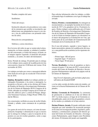 Nombre completo del autor.
Seudónimo.
Título del ensayo.
Institución educativa de procedencia (con copia
de la constancia que acredite su inscripción, que
deberá tener una antigüedad no mayor a seis me-
ses y tira de calificaciones con promedio míni-
mo de ocho).
Dirección de correspondencia.
Teléfono y correo electrónico.
En el reverso del sobre en que se remita toda la docu-
mentación, en forma centrada, se señalará el seudóni-
mo del concursante y el título del ensayo; al frente, en
el margen superior izquierdo; el domicilio del propio
remitente, y al centro, los datos del destinatario.
Sexta. Periodo de entrega. El período para la entrega
de los trabajos inicia a partir de la publicación de ésta
convocatoria y hasta las 15:00 horas del viernes 18 de
noviembre de 2016.
Los trabajos enviados por correo o mensajería deberán
tener fecha de envío que no exceda del 18 de noviem-
bre de 2016.
Séptima. Recepción o envío. Los trabajos podrán ser
entregados físicamente o vía correo o mensajería. La
recepción se llevará a cabo en las oficinas del Centro
de Estudios de Derecho e Investigaciones Parlamenta-
rias de la Cámara de Diputados del H. Congreso de la
Unión, ubicadas en avenida Congreso de la Unión nú-
mero 66, edificio I, piso 2, colonia El Parque, delega-
ción Venustiano Carranza, Código Postal 15960, Ciu-
dad de México.
Los concursantes recibirán un acuse de recibo foliado,
firmado y sellado, como constancia de su participa-
ción.
Los gastos de envío de los ensayos, así como de trans-
portación, hospedaje o alimentación en que se incurra
por la entrega los trabajos o para la recepción de los
premios en caso de resultar ganadores, serán a cargo
de los participantes.
Para solicitar información sobre los trabajos, se debe-
rá formular bajo el seudónimo con el que el trabajo fue
enviado.
Octava. Premios y reconocimientos. Se entregará un
reconocimiento y un ejemplar facsimilar de la Consti-
tución de 1917 a los ganadores de los 10 primeros lu-
gares. Dichos trabajos serán publicados por el Centro
de Estudios de Derecho e Investigaciones Parlamenta-
rias de la Cámara de Diputados del honorable Congre-
so de la Unión en formato impreso y/o electrónico en
el marco del programa La Constitución nos Une, que
forma parte de las actividades de Conmemoración del
Centenario de la Constitución de 1917.
En el caso del primero, segundo y tercer lugares, se
harán merecedores además de la publicación del ensa-
yo, a una gratificación económica en los siguientes tér-
minos:
– Primer lugar: 100 mil pesos
– Segundo lugar: 75 mil pesos
– Tercer lugar: 50 mil pesos
Novena. Resultados. La lista de ganadores se dará a
conocer el martes 17 de enero de 2017, a través del mi-
crositio del Centro de Estudios de Derecho e Investi-
gaciones Parlamentarias radicado en la página web de
la Cámara de Diputados:
http://www5.diputados.gob.mx/index.php/cama-
ra/Centros-de-Estudio/CEDIP
y en las redes sociales de dicho centro de estudios, así
como en la Gaceta Parlamentaria de la Cámara de Di-
putados.
Décima. Ceremonia de Premiación. La ceremonia
de premiación se celebrará en el mes de febrero de
2017. La fecha exacta y el lugar de la Ceremonia se-
rán publicados, junto con la lista de ganadores a través
de los medios ya señalados en la base anterior.
Decima Primera. Jurado. El jurado calificador estará
integrado por siete miembros de reconocido prestigio
en las áreas de investigación jurídica, legislativa, parla-
mentaria y constitucional a propuesta del director ge-
neral del Centro de Estudios de Derecho e Investiga-
ciones Parlamentarias, quien fungirá como Presidente
del mismo. El dictamen del jurado será inapelable.
Miércoles 5 de octubre de 2016 Gaceta Parlamentaria53
 