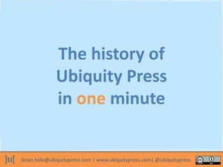 brian.hole@ubiquitypress.com | www.ubiquitypress.com| @ubiquitypress
The history of
Ubiquity Press
in one minute
 