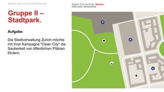 Aufgabe:
Die Stadtverwaltung Zürich möchte
mit ihrer Kampagne "Clean City" die
Sauberkeit von öffentlichen Plätzen
fördern.
SMART SERVICES KONZIPIEREN.
Gruppe II –
Stadtpark.
 