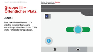 Aufgabe:
Das Taxi Unternehmen «7x7»
möchte mit einer Kampagne
nachmittags zwischen 15 bis 17 Uhr
mehr Fahrgäste transportieren.
SMART SERVICES KONZIPIEREN.
Gruppe III –
Öffentlicher Platz.
 