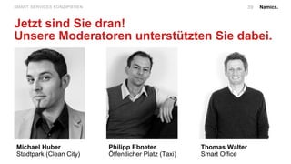 Namics.39SMART SERVICES KONZIPIEREN
Jetzt sind Sie dran!
Unsere Moderatoren unterstützten Sie dabei.
Michael Huber
Stadtpark (Clean City)
Philipp Ebneter
Öffentlicher Platz (Taxi)
Thomas Walter
Smart Office
 
