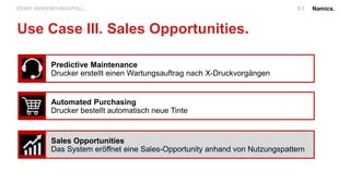 Namics.51DEMO ANWENDUNGSFALL.
Use Case III. Sales Opportunities.
Predictive Maintenance
Drucker erstellt einen Wartungsauftrag nach X-Druckvorgängen
Automated Purchasing
Drucker bestellt automatisch neue Tinte
Sales Opportunities
Das System eröffnet eine Sales-Opportunity anhand von Nutzungspattern
 
