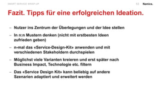 Namics.
Fazit. Tipps für eine erfolgreichen Ideation.
SMART SERVICE WRAP-UP.
 Nutzer ins Zentrum der Überlegungen und der Idee stellen
 In n:n Mustern denken (nicht mit erstbesten Ideen
zufrieden geben)
 n-mal das «Service-Design-Kit» anwenden und mit
verschiedenen Stakeholdern durchspielen
 Möglichst viele Varianten kreieren und erst später nach
Business Impact, Technologie etc. filtern
 Das «Service Design Kit» kann beliebig auf andere
Szenarien adaptiert und erweitert werden
53
 