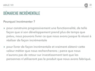 AGILE 101
DÉMARCHE INCRÉMENTALE
Pourquoi incrémenter ?
▸ pour construire progressivement une fonctionnalité, de telle
façon que si son développement prend plus de temps que
prévu, nous pouvons livrer ce que nous avons jusque là réussi à
réaliser de façon incrémentale
▸ pour livrer de façon incrémentale et vraiment obtenir cette
valeur métier que nous rechercherons ; parce que nous
n’aurons pas de retour sur investissement tant que les
personnes n’utiliseront pas le produit que nous avons fabriqué.
22
 
