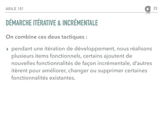 AGILE 101
DÉMARCHE ITÉRATIVE & INCRÉMENTALE
On combine ces deux tactiques :
▸ pendant une itération de développement, nous réalisons
plusieurs items fonctionnels, certains ajoutent de
nouvelles fonctionnalités de façon incrémentale, d’autres
itèrent pour améliorer, changer ou supprimer certaines
fonctionnalités existantes.
23
 