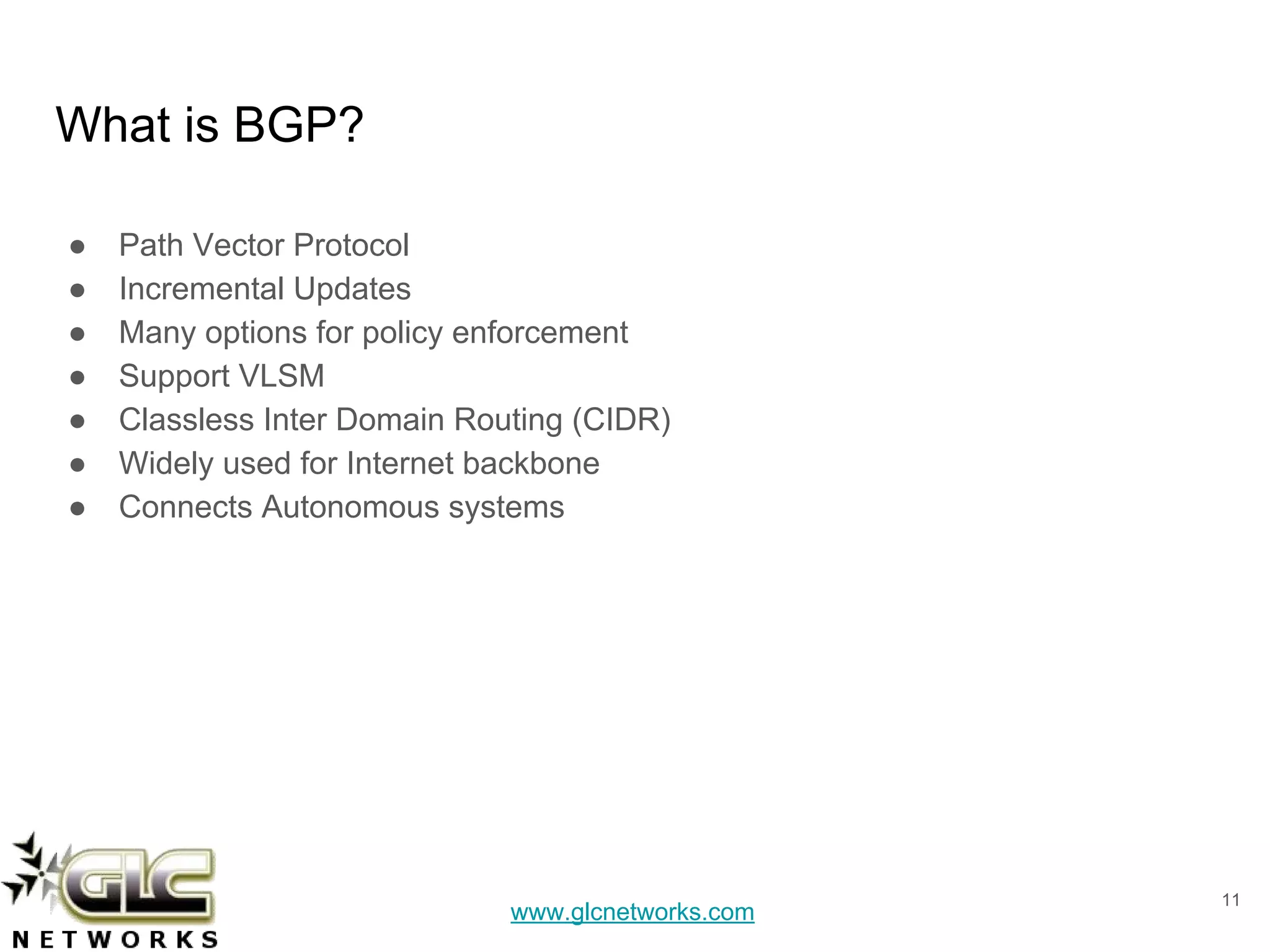 www.glcnetworks.com
What is BGP?
● Path Vector Protocol
● Incremental Updates
● Many options for policy enforcement
● Support VLSM
● Classless Inter Domain Routing (CIDR)
● Widely used for Internet backbone
● Connects Autonomous systems
11
 