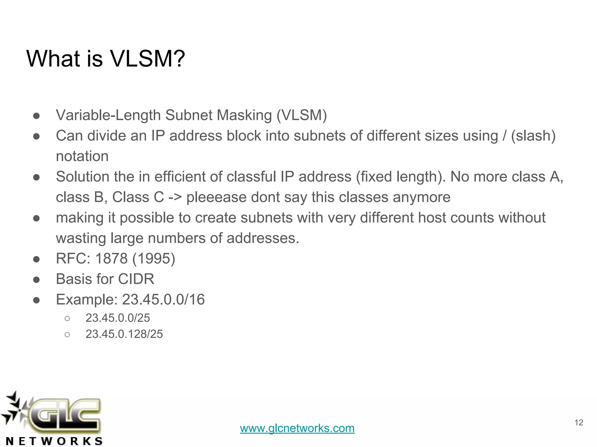 www.glcnetworks.com
What is VLSM?
● Variable-Length Subnet Masking (VLSM)
● Can divide an IP address block into subnets of different sizes using / (slash)
notation
● Solution the in efficient of classful IP address (fixed length). No more class A,
class B, Class C -> pleeease dont say this classes anymore
● making it possible to create subnets with very different host counts without
wasting large numbers of addresses.
● RFC: 1878 (1995)
● Basis for CIDR
● Example: 23.45.0.0/16
○ 23.45.0.0/25
○ 23.45.0.128/25
12
 