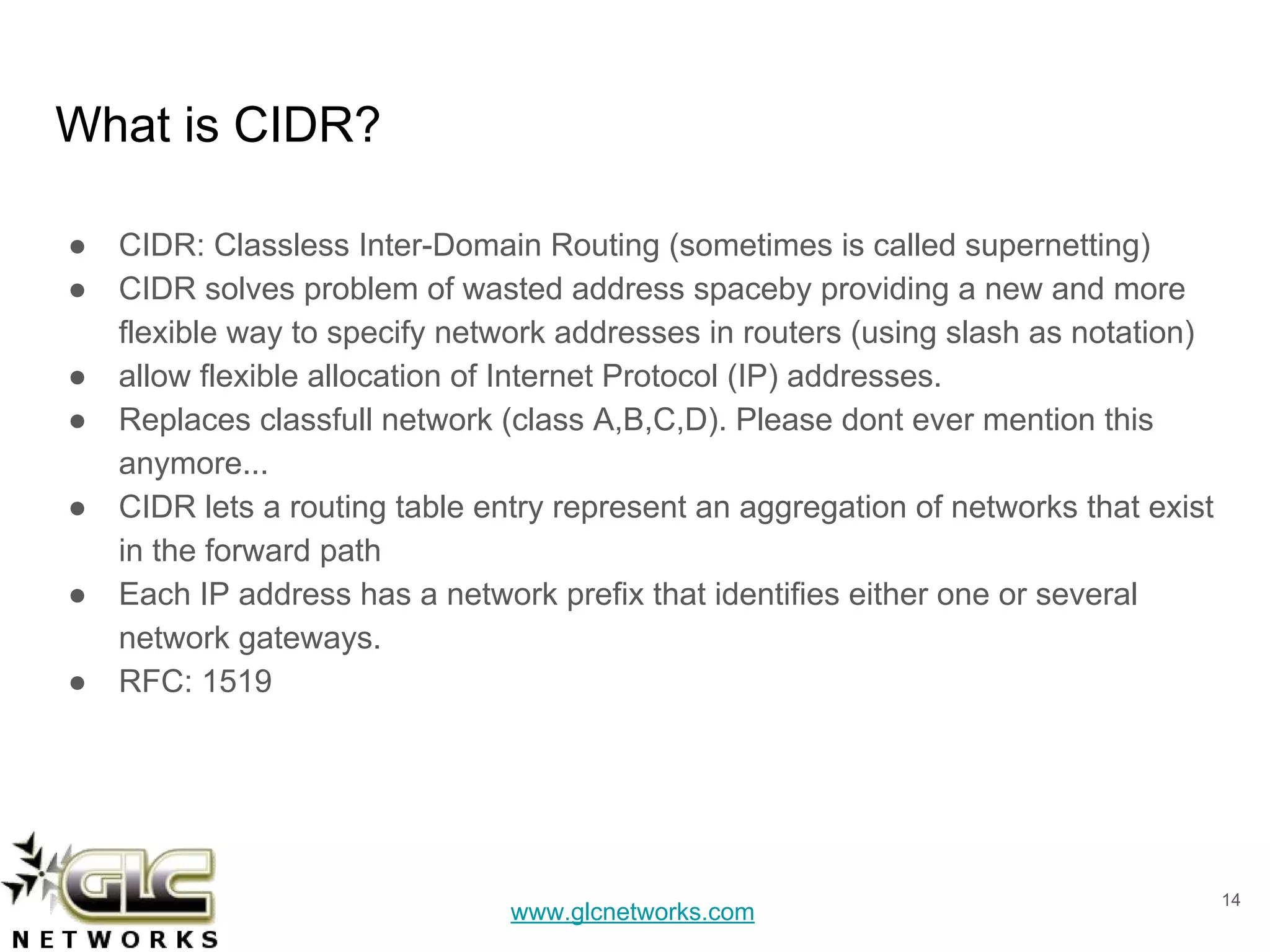 www.glcnetworks.com
What is CIDR?
● CIDR: Classless Inter-Domain Routing (sometimes is called supernetting)
● CIDR solves problem of wasted address spaceby providing a new and more
flexible way to specify network addresses in routers (using slash as notation)
● allow flexible allocation of Internet Protocol (IP) addresses.
● Replaces classfull network (class A,B,C,D). Please dont ever mention this
anymore...
● CIDR lets a routing table entry represent an aggregation of networks that exist
in the forward path
● Each IP address has a network prefix that identifies either one or several
network gateways.
● RFC: 1519
14
 